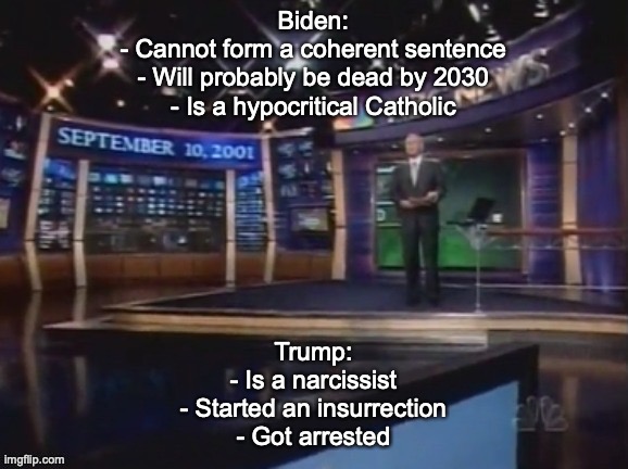 September 10, 2001 | Biden:
- Cannot form a coherent sentence
- Will probably be dead by 2030
- Is a hypocritical Catholic; Trump:
- Is a narcissist
- Started an insurrection
- Got arrested | image tagged in september 10 2001 | made w/ Imgflip meme maker