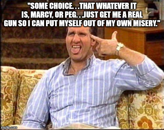 al bundy couch shooting | "SOME CHOICE. . .THAT WHATEVER IT IS, MARCY, OR PEG. . .JUST GET ME A REAL GUN SO I CAN PUT MYSELF OUT OF MY OWN MISERY." | image tagged in al bundy couch shooting | made w/ Imgflip meme maker