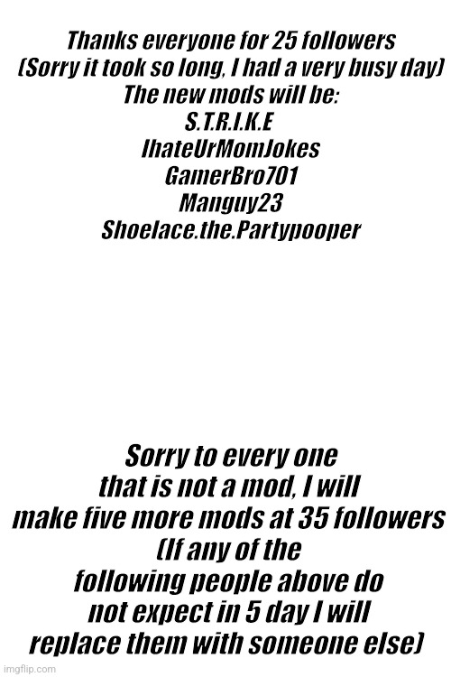 New mods | Thanks everyone for 25 followers
(Sorry it took so long, I had a very busy day)
The new mods will be:
S.T.R.I.K.E 
IhateUrMomJokes
GamerBro701
Manguy23
Shoelace.the.Partypooper; Sorry to every one that is not a mod, I will make five more mods at 35 followers
(If any of the following people above do not expect in 5 day I will replace them with someone else) | made w/ Imgflip meme maker