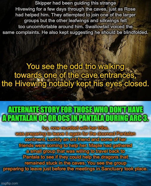 Tell which one you would like to do. | Skipper had been guiding this strange Hivewing for a few days through the caves, just as Rose had helped him. They attempted to join one of the larger groups but the other leafwings and silkwings felt too uncomfortable around him. Swallowtail voiced the same complaints. He also kept suggesting he should be blindfolded. You see the odd trio walking towards one of the cave entrances, the Hivewing notably kept his eyes closed. ALTERNATE STORY FOR THOSE WHO DON’T HAVE A PANTALAN OC OR OCS IN PANTALA DURING ARC 3. Ivy, now reunited with her tribe, was preparing to leave it again for the doomed Pantalan continent. Luckily an old friend and some of her friends were coming to help her. Maple had gathered a small group that was willing to travel back to Pantala to see if they could help the dragons that remained stuck in the caves. You see the group preparing to leave just before the meetings in Sanctuary took place. | image tagged in ocean | made w/ Imgflip meme maker