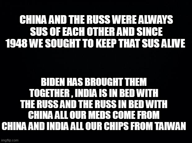 Black background | CHINA AND THE RUSS WERE ALWAYS SUS OF EACH OTHER AND SINCE 1948 WE SOUGHT TO KEEP THAT SUS ALIVE; BIDEN HAS BROUGHT THEM TOGETHER , INDIA IS IN BED WITH THE RUSS AND THE RUSS IN BED WITH CHINA ALL OUR MEDS COME FROM CHINA AND INDIA ALL OUR CHIPS FROM TAIWAN | image tagged in black background | made w/ Imgflip meme maker