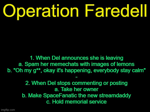 drizzy text temp | Operation Faredell; 1. When Del announces she is leaving
a. Spam her memechats with images of lemons
b. "Oh my g**, okay it's happening, everybody stay calm"
-
2. When Del stops commenting or posting
a. Take her owner
b. Make SpaceFanatic the new streamdaddy
c. Hold memorial service | image tagged in drizzy text temp | made w/ Imgflip meme maker