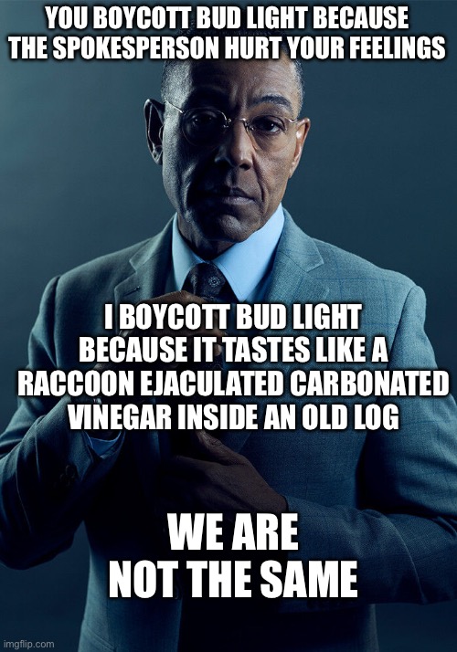 Gus Fring we are not the same | YOU BOYCOTT BUD LIGHT BECAUSE THE SPOKESPERSON HURT YOUR FEELINGS; I BOYCOTT BUD LIGHT BECAUSE IT TASTES LIKE A RACCOON EJACULATED CARBONATED VINEGAR INSIDE AN OLD LOG; WE ARE NOT THE SAME | image tagged in gus fring we are not the same | made w/ Imgflip meme maker