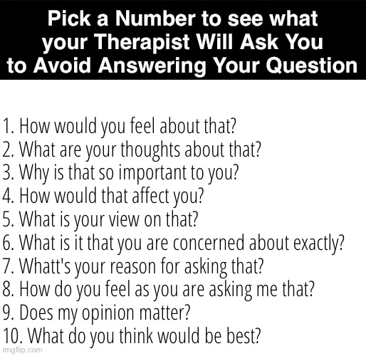 Pick a Number to see what question your therapist will use when you try to get a straight answer from them | Pick a Number to see what your Therapist Will Ask You to Avoid Answering Your Question; 1. How would you feel about that?

2. What are your thoughts about that?

3. Why is that so important to you?

4. How would that affect you?

5. What is your view on that?

6. What is it that you are concerned about exactly?

7. Whatt's your reason for asking that?

8. How do you feel as you are asking me that?

9. Does my opinion matter?

10. What do you think would be best? | image tagged in pick a number,therapy,straight answer,questions,answer the question,therapist | made w/ Imgflip meme maker