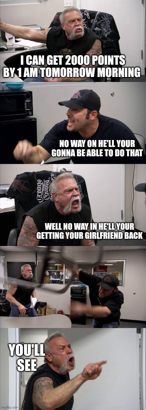 American Chopper Argument | I CAN GET 2000 POINTS BY 1 AM TOMORROW MORNING; NO WAY ON HE'LL YOUR GONNA BE ABLE TO DO THAT; WELL NO WAY IN HE'LL YOUR GETTING YOUR GIRLFRIEND BACK; YOU'LL SEE | image tagged in memes,american chopper argument | made w/ Imgflip meme maker