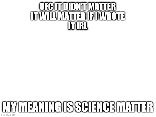 OFC IT DIDN’T MATTER
IT WILL MATTER IF I WROTE
IT IRL MY MEANING IS SCIENCE MATTER | made w/ Imgflip meme maker