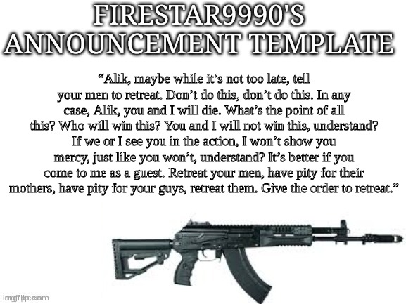 Firestar9990 announcement template (better) | “Alik, maybe while it’s not too late, tell your men to retreat. Don’t do this, don’t do this. In any case, Alik, you and I will die. What’s the point of all this? Who will win this? You and I will not win this, understand? If we or I see you in the action, I won’t show you mercy, just like you won’t, understand? It’s better if you come to me as a guest. Retreat your men, have pity for their mothers, have pity for your guys, retreat them. Give the order to retreat.” | image tagged in firestar9990 announcement template better | made w/ Imgflip meme maker