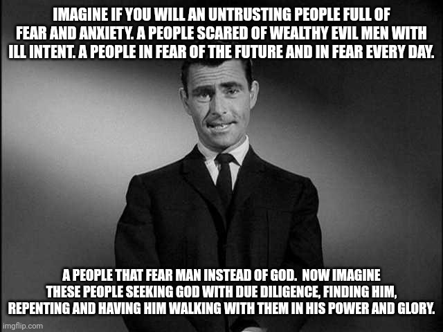 rod serling twilight zone | IMAGINE IF YOU WILL AN UNTRUSTING PEOPLE FULL OF FEAR AND ANXIETY. A PEOPLE SCARED OF WEALTHY EVIL MEN WITH ILL INTENT. A PEOPLE IN FEAR OF THE FUTURE AND IN FEAR EVERY DAY. A PEOPLE THAT FEAR MAN INSTEAD OF GOD.  NOW IMAGINE THESE PEOPLE SEEKING GOD WITH DUE DILIGENCE, FINDING HIM, REPENTING AND HAVING HIM WALKING WITH THEM IN HIS POWER AND GLORY. | image tagged in rod serling twilight zone,god,imagine,you underestimate my power | made w/ Imgflip meme maker