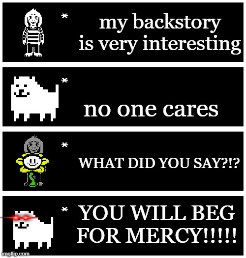 meme | my backstory is very interesting; no one cares; WHAT DID YOU SAY?!? YOU WILL BEG FOR MERCY!!!!! | image tagged in 4 undertale textboxes | made w/ Imgflip meme maker