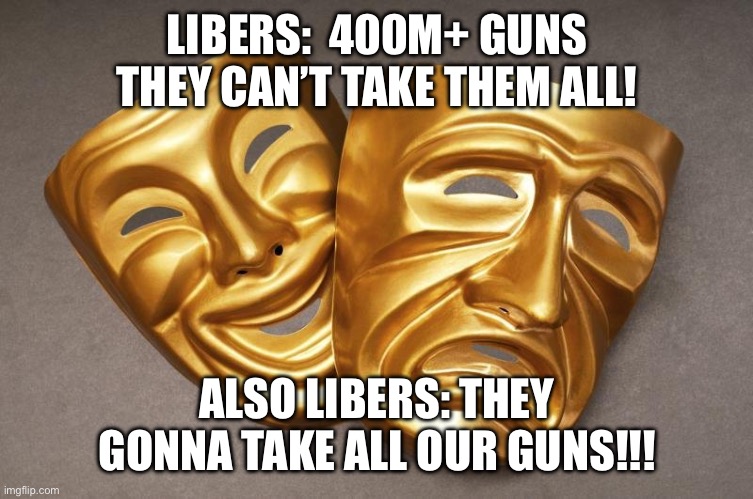 Comedy Mask and Tragedy Mask | LIBERS:  400M+ GUNS THEY CAN’T TAKE THEM ALL! ALSO LIBERS: THEY GONNA TAKE ALL OUR GUNS!!! | image tagged in comedy mask and tragedy mask | made w/ Imgflip meme maker