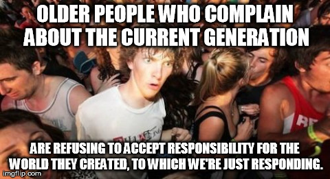 Sudden Clarity Clarence Meme | OLDER PEOPLE WHO COMPLAIN ABOUT THE CURRENT GENERATION ARE REFUSING TO ACCEPT RESPONSIBILITY FOR THE WORLD THEY CREATED, TO WHICH WE'RE JUST | image tagged in memes,sudden clarity clarence,AdviceAnimals | made w/ Imgflip meme maker