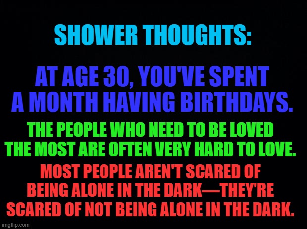 Meme #56 (2023) | SHOWER THOUGHTS:; AT AGE 30, YOU'VE SPENT A MONTH HAVING BIRTHDAYS. THE PEOPLE WHO NEED TO BE LOVED THE MOST ARE OFTEN VERY HARD TO LOVE. MOST PEOPLE AREN'T SCARED OF BEING ALONE IN THE DARK—THEY'RE SCARED OF NOT BEING ALONE IN THE DARK. | image tagged in shower thoughts,imgflip | made w/ Imgflip meme maker