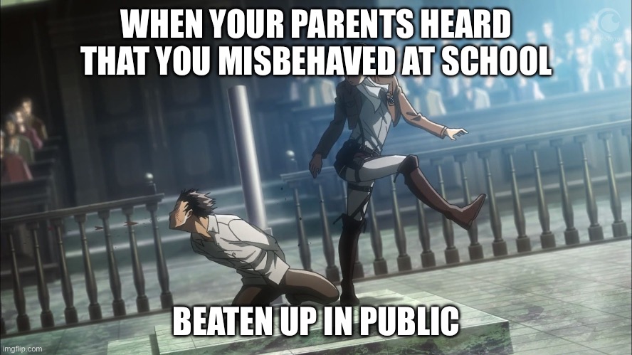 Levi kicking Eren Attack on Titan | WHEN YOUR PARENTS HEARD THAT YOU MISBEHAVED AT SCHOOL; BEATEN UP IN PUBLIC | image tagged in levi kicking eren attack on titan | made w/ Imgflip meme maker