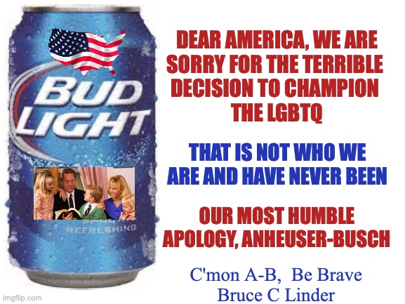 If Anheuser Busch really wants it's market share back | DEAR AMERICA, WE ARE
SORRY FOR THE TERRIBLE 
DECISION TO CHAMPION 
THE LGBTQ; THAT IS NOT WHO WE ARE AND HAVE NEVER BEEN; OUR MOST HUMBLE APOLOGY, ANHEUSER-BUSCH; C'mon A-B,  Be Brave
Bruce C Linder | image tagged in apology,lgbtq,us flag,us nuclear family,bud light | made w/ Imgflip meme maker