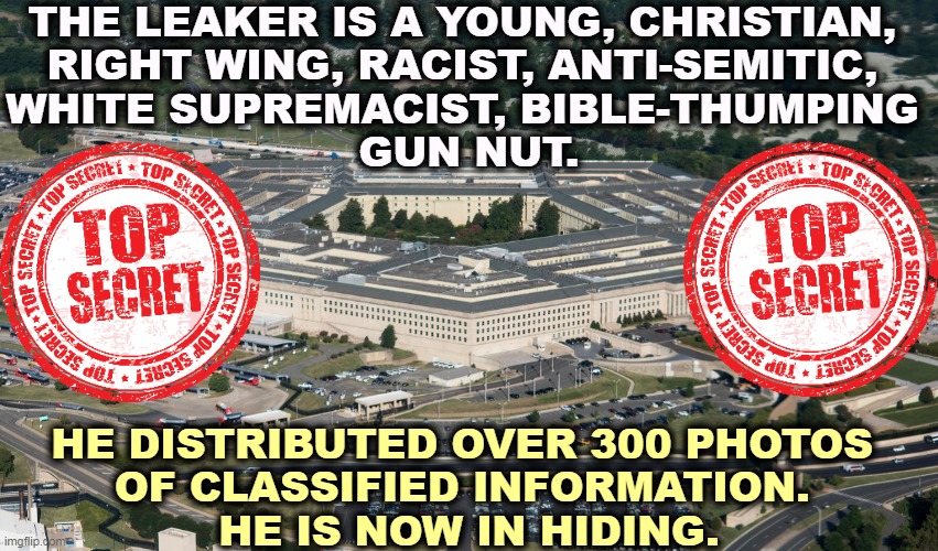 MAGA, Qanon, take a bow. He's all yours. | THE LEAKER IS A YOUNG, CHRISTIAN, 
RIGHT WING, RACIST, ANTI-SEMITIC, 
WHITE SUPREMACIST, BIBLE-THUMPING 
GUN NUT. HE DISTRIBUTED OVER 300 PHOTOS 
OF CLASSIFIED INFORMATION. 
HE IS NOW IN HIDING. | image tagged in classified,secrets,leaks,right wing,christian,guns | made w/ Imgflip meme maker