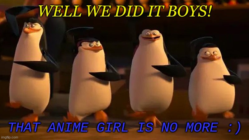 penguins of madagascar | WELL WE DID IT BOYS! THAT ANIME GIRL IS NO MORE :) | image tagged in penguins of madagascar | made w/ Imgflip meme maker