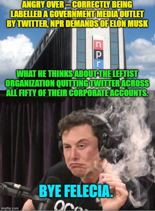 His actual reply was essentially, if you don't like the label then stop taking government money. | ANGRY OVER -- CORRECTLY BEING LABELLED A GOVERNMENT MEDIA OUTLET BY TWITTER, NPR DEMANDS OF ELON MUSK; WHAT HE THINKS ABOUT THE LEFTIST ORGANIZATION QUITTING TWITTER ACROSS ALL FIFTY OF THEIR CORPORATE ACCOUNTS. BYE FELECIA. | image tagged in truth | made w/ Imgflip meme maker