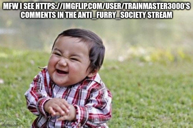 man really said "you anti-furs are all over our posts so i'm all over yours" | MFW I SEE HTTPS://IMGFLIP.COM/USER/TRAINMASTER3000'S COMMENTS IN THE ANTI_FURRY_SOCIETY STREAM | image tagged in memes,evil toddler | made w/ Imgflip meme maker