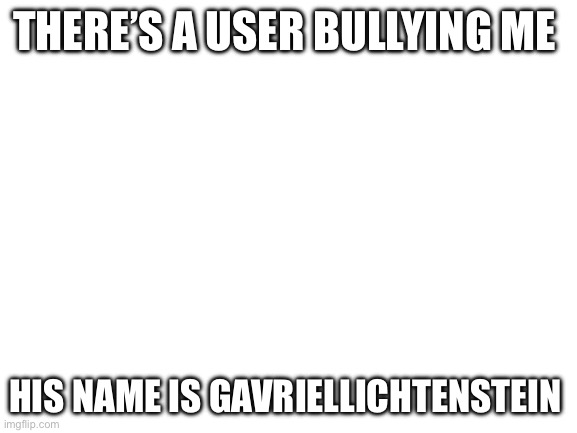 Help | THERE’S A USER BULLYING ME; HIS NAME IS GAVRIELLICHTENSTEIN | image tagged in blank white template | made w/ Imgflip meme maker