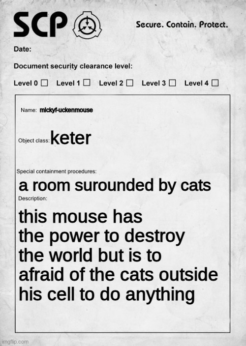 SCP document | mickyf-uckenmouse; keter; a room surounded by cats; this mouse has the power to destroy the world but is to afraid of the cats outside his cell to do anything | image tagged in scp document | made w/ Imgflip meme maker