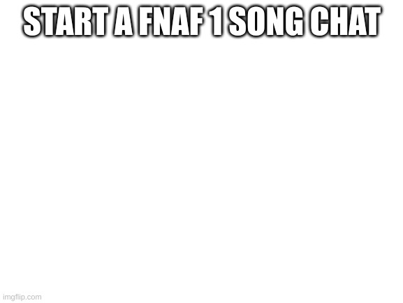 Blank White Template | START A FNAF 1 SONG CHAT | image tagged in blank white template | made w/ Imgflip meme maker