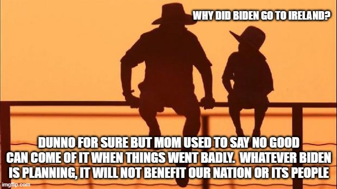 Cowboy wisdom no good can come of it | WHY DID BIDEN GO TO IRELAND? DUNNO FOR SURE BUT MOM USED TO SAY NO GOOD CAN COME OF IT WHEN THINGS WENT BADLY.  WHATEVER BIDEN IS PLANNING, IT WILL NOT BENEFIT OUR NATION OR ITS PEOPLE | image tagged in cowboy father and son,no good can come of it,cowboy wisdom,democrat war on america,traitor joe biden,they can have um | made w/ Imgflip meme maker