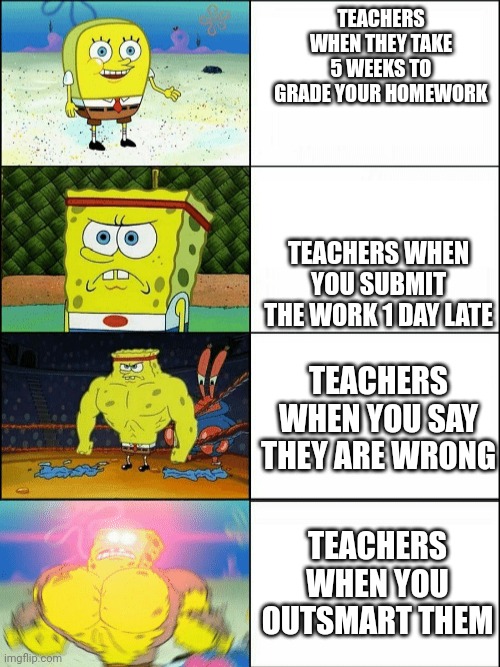 blurst | TEACHERS WHEN THEY TAKE 5 WEEKS TO GRADE YOUR HOMEWORK; TEACHERS WHEN YOU SUBMIT THE WORK 1 DAY LATE; TEACHERS WHEN YOU SAY THEY ARE WRONG; TEACHERS WHEN YOU OUTSMART THEM | image tagged in increasingly buff spongebob | made w/ Imgflip meme maker