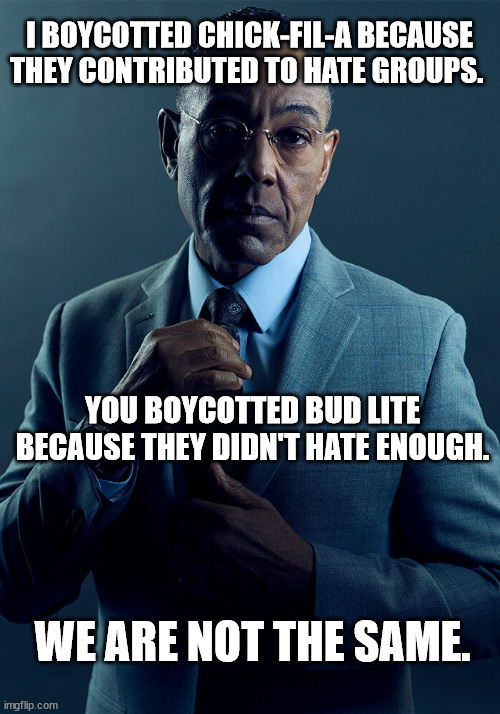 Gus Fring we are not the same | I BOYCOTTED CHICK-FIL-A BECAUSE THEY CONTRIBUTED TO HATE GROUPS. YOU BOYCOTTED BUD LITE BECAUSE THEY DIDN'T HATE ENOUGH. WE ARE NOT THE SAME. | image tagged in gus fring we are not the same | made w/ Imgflip meme maker