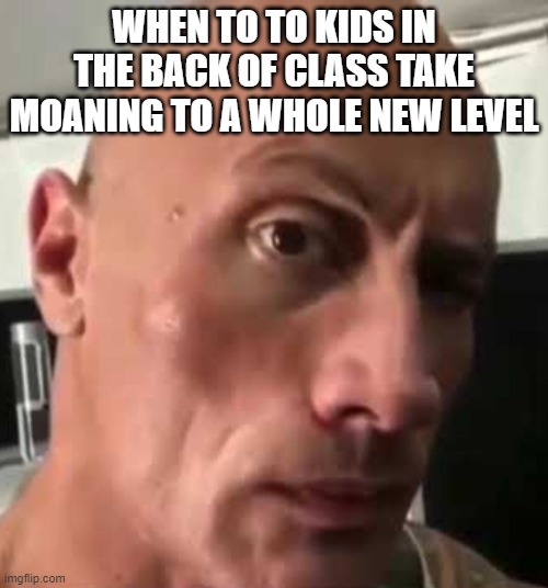 dhar man water sugar | WHEN TO TO KIDS IN THE BACK OF CLASS TAKE MOANING TO A WHOLE NEW LEVEL | image tagged in da rock | made w/ Imgflip meme maker