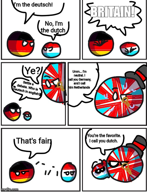 Deutsch versus dutch | I'm the deutsch! BRITAIN! No, I'm the dutch; Ye? Umm... I'm neutral. I call you Germany, and i call him Netherlands; Settle a debate. Who is Deutsch in english? You're the favorite. I call you dutch. That's fair. | image tagged in germany,netherlands,english | made w/ Imgflip meme maker