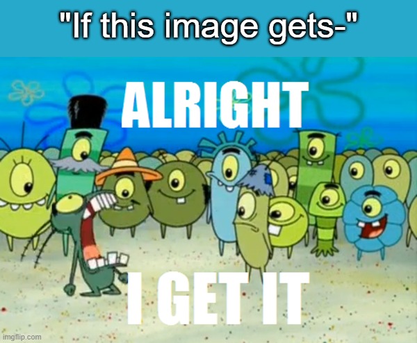 . | "If this image gets-" | image tagged in alright i get it | made w/ Imgflip meme maker