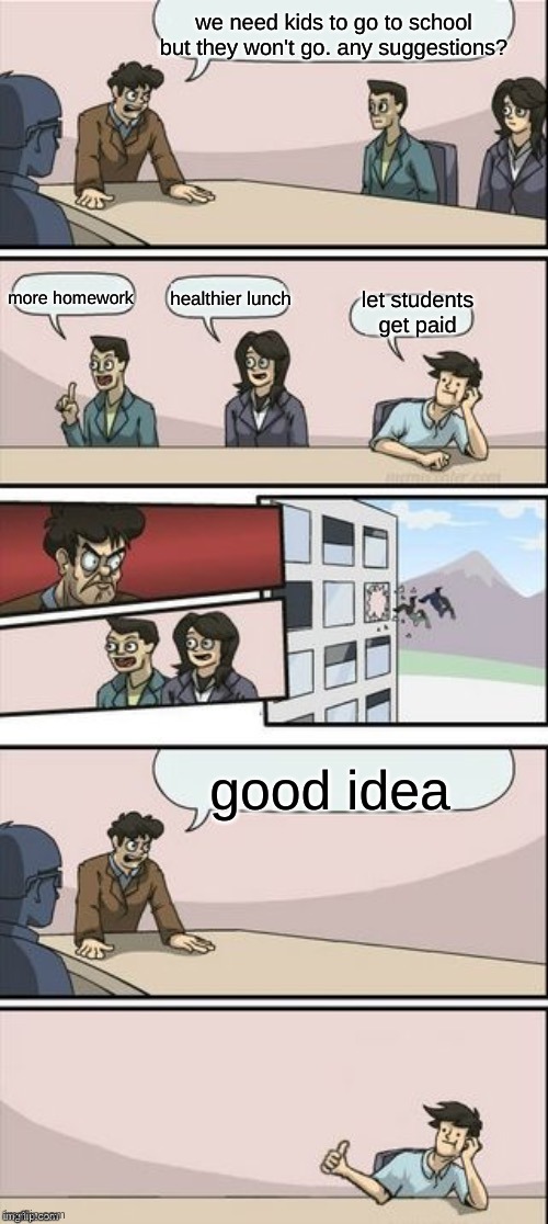 Reverse Boardroom Meeting Suggestion | we need kids to go to school but they won't go. any suggestions? more homework; healthier lunch; let students get paid; good idea | image tagged in reverse boardroom meeting suggestion | made w/ Imgflip meme maker