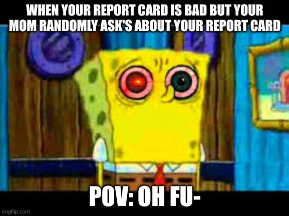 what makes spongebob shocked | WHEN YOUR REPORT CARD IS BAD BUT YOUR MOM RANDOMLY ASK'S ABOUT YOUR REPORT CARD; POV: OH FU- | image tagged in what makes spongebob shocked | made w/ Imgflip meme maker