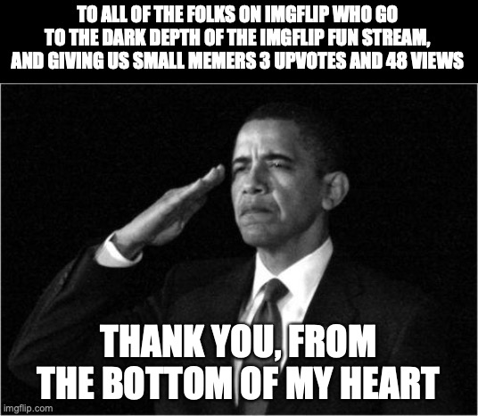 comment if you are a small meme to | TO ALL OF THE FOLKS ON IMGFLIP WHO GO TO THE DARK DEPTH OF THE IMGFLIP FUN STREAM, AND GIVING US SMALL MEMERS 3 UPVOTES AND 48 VIEWS; THANK YOU, FROM THE BOTTOM OF MY HEART | image tagged in obama-salute,memes,thank you,stay happy | made w/ Imgflip meme maker