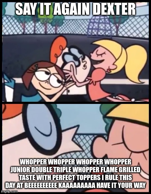 lol | SAY IT AGAIN DEXTER; WHOPPER WHOPPER WHOPPER WHOPPER JUNIOR DOUBLE TRIPLE WHOPPER FLAME GRILLED TASTE WITH PERFECT TOPPERS I RULE THIS DAY AT BEEEEEEEEEE KAAAAAAAAA HAVE IT YOUR WAY | image tagged in memes,say it again dexter | made w/ Imgflip meme maker