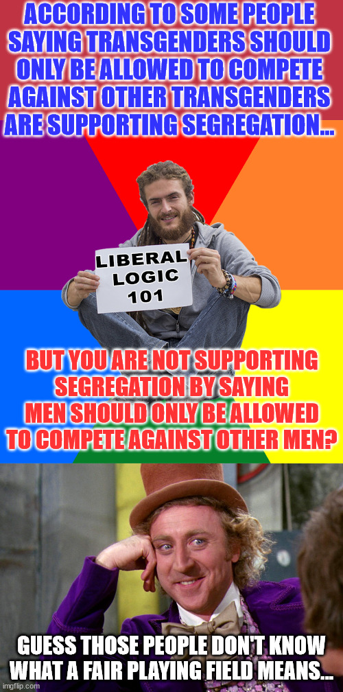 Some people don't know what a level playing field means.. | ACCORDING TO SOME PEOPLE SAYING TRANSGENDERS SHOULD ONLY BE ALLOWED TO COMPETE AGAINST OTHER TRANSGENDERS ARE SUPPORTING SEGREGATION... BUT YOU ARE NOT SUPPORTING SEGREGATION BY SAYING MEN SHOULD ONLY BE ALLOWED TO COMPETE AGAINST OTHER MEN? GUESS THOSE PEOPLE DON'T KNOW WHAT A FAIR PLAYING FIELD MEANS... | image tagged in liberal logic,silly wanka,support,unfair,competition | made w/ Imgflip meme maker
