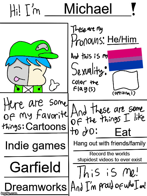 Oh yeah btw laks drew the image of the oc | Michael; He/Him; Cartoons; Eat; Indie games; Hang out with friends/family; Record the worlds stupidest videos to ever exist; Garfield; Dreamworks | image tagged in lgbtq stream account profile | made w/ Imgflip meme maker