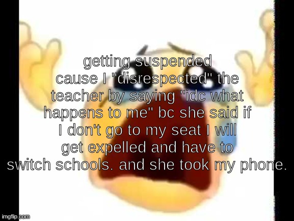 gotta love my school! | getting suspended cause I "disrespected" the teacher by saying "idc what happens to me" bc she said if I don't go to my seat I will get expelled and have to switch schools. and she took my phone. | image tagged in cursed crying emoji | made w/ Imgflip meme maker