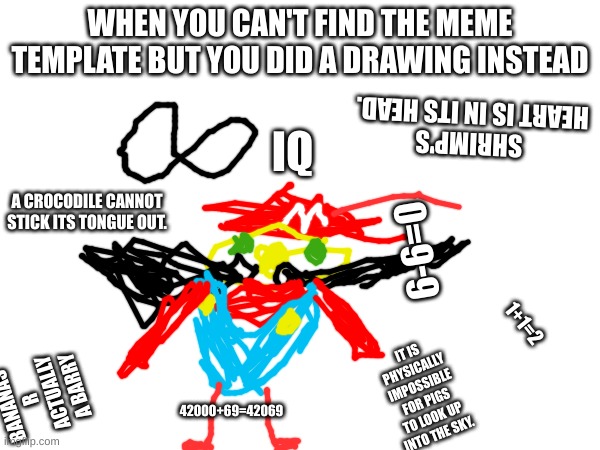 infinite iq | WHEN YOU CAN'T FIND THE MEME TEMPLATE BUT YOU DID A DRAWING INSTEAD; IQ; SHRIMP'S HEART IS IN ITS HEAD. A CROCODILE CANNOT STICK ITS TONGUE OUT. 6-6=0; 1+1=2; IT IS PHYSICALLY IMPOSSIBLE FOR PIGS TO LOOK UP INTO THE SKY. BANANAS R ACTUALLY A BARRY; 42000+69=42069 | image tagged in infinite iq,facts | made w/ Imgflip meme maker