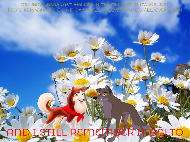 balto spring time | YOU KNOW JENNA JUST WALKING IN THE FIELD OF FLOWERS JUST KEEPS REMINDING ME OF THE DAY I FELL IN LOVE WITH YOU ALL OVER AGAIN; AND I STILL REMEMBER IT BALTO | image tagged in spring daisy flowers,universal studios,wolves,balto,spring,romance | made w/ Imgflip meme maker
