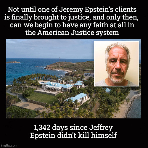 1,342 days since Jeffrey Epstein didn't kill himself ... | Not until one of Jeremy Epstein's clients
is finally brought to justice, and only then, 
can we begin to have any faith at all in
the American Justice system; 1,342 days since Jeffrey Epstein didn't kill himself | image tagged in jeffrey epstein,pedoisland,rape,american justice | made w/ Imgflip meme maker