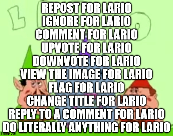 Lario | REPOST FOR LARIO
IGNORE FOR LARIO
COMMENT FOR LARIO
UPVOTE FOR LARIO
DOWNVOTE FOR LARIO
VIEW THE IMAGE FOR LARIO
FLAG FOR LARIO
CHANGE TITLE FOR LARIO
REPLY TO A COMMENT FOR LARIO
DO LITERALLY ANYTHING FOR LARIO | image tagged in lario | made w/ Imgflip meme maker