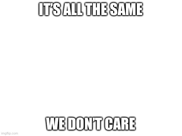 IT’S ALL THE SAME WE DON’T CARE | made w/ Imgflip meme maker