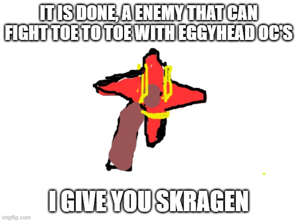 Blank White Template | IT IS DONE, A ENEMY THAT CAN FIGHT TOE TO TOE WITH EGGYHEAD OC'S; I GIVE YOU SKRAGEN | image tagged in blank white template | made w/ Imgflip meme maker