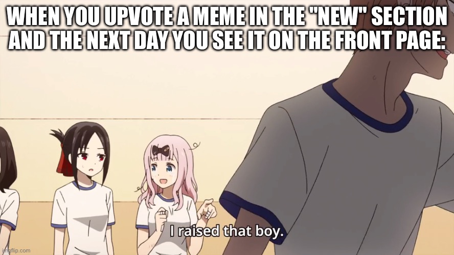 Always feels nice. | WHEN YOU UPVOTE A MEME IN THE "NEW" SECTION AND THE NEXT DAY YOU SEE IT ON THE FRONT PAGE: | image tagged in i raised that boy,memes,stop reading these tags | made w/ Imgflip meme maker