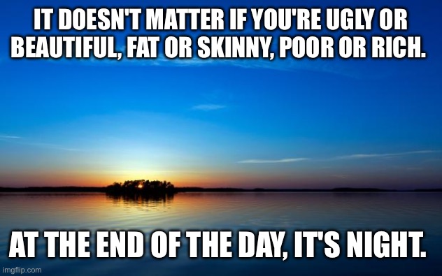 Inspirational Quote | IT DOESN'T MATTER IF YOU'RE UGLY OR BEAUTIFUL, FAT OR SKINNY, POOR OR RICH. AT THE END OF THE DAY, IT'S NIGHT. | image tagged in inspirational quote | made w/ Imgflip meme maker