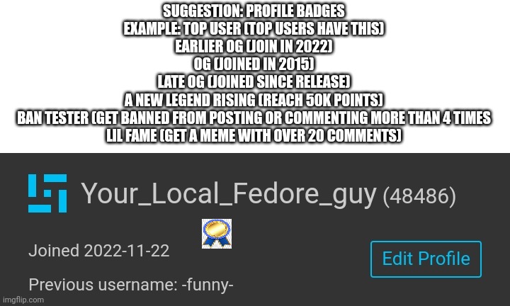 The badge is the lil fame i have btw | SUGGESTION: PROFILE BADGES
EXAMPLE: TOP USER (TOP USERS HAVE THIS)
EARLIER OG (JOIN IN 2022)
OG (JOINED IN 2015)
LATE OG (JOINED SINCE RELEASE)
A NEW LEGEND RISING (REACH 50K POINTS)
BAN TESTER (GET BANNED FROM POSTING OR COMMENTING MORE THAN 4 TIMES
LIL FAME (GET A MEME WITH OVER 20 COMMENTS) | image tagged in suggestion,cool,new | made w/ Imgflip meme maker