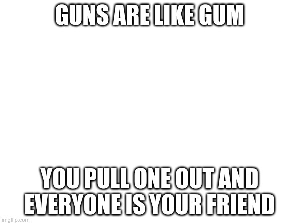 hi | GUNS ARE LIKE GUM; YOU PULL ONE OUT AND EVERYONE IS YOUR FRIEND | image tagged in idk,not funny | made w/ Imgflip meme maker