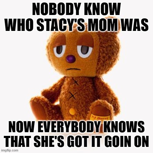 Pj plush | NOBODY KNOW WHO STACY'S MOM WAS; NOW EVERYBODY KNOWS THAT SHE'S GOT IT GOIN ON | image tagged in pj plush | made w/ Imgflip meme maker
