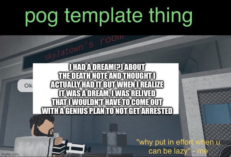 smth that happened :P | I HAD A DREAM(?) ABOUT THE DEATH NOTE AND THOUGHT I ACTUALLY HAD IT BUT WHEN I REALIZE IT WAS A DREAM, I WAS RELIVED THAT I WOULDN'T HAVE TO COME OUT WITH A GENIUS PLAN TO NOT GET ARRESTED | image tagged in gravity's template ig,goofy ahh template | made w/ Imgflip meme maker